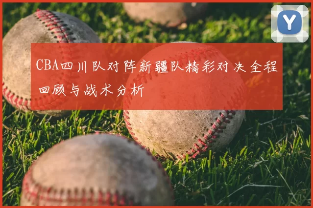 CBA四川队对阵新疆队精彩对决全程回顾与战术分析