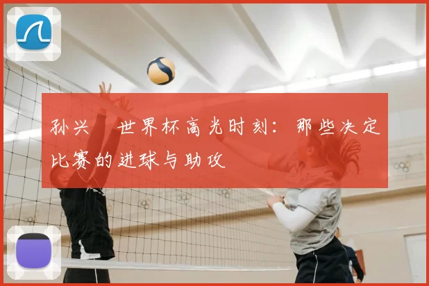 孙兴慜世界杯高光时刻：那些决定比赛的进球与助攻