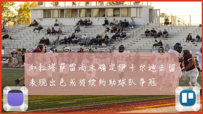 加拉塔萨雷尚未确定伊卡尔迪去留表现出色或将续约助球队争冠