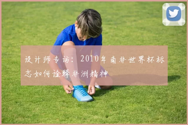 设计师专访：2010年南非世界杯标志如何诠释非洲精神