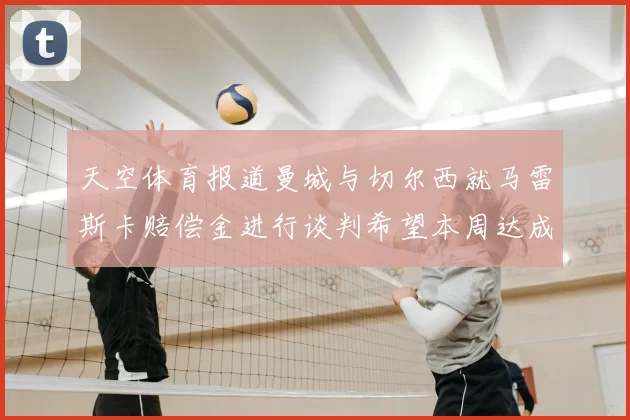 天空体育报道曼城与切尔西就马雷斯卡赔偿金进行谈判希望本周达成协议