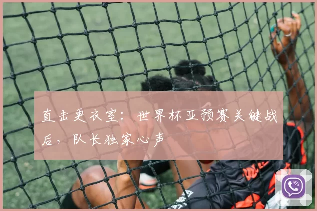 直击更衣室：世界杯亚预赛关键战后，队长独家心声